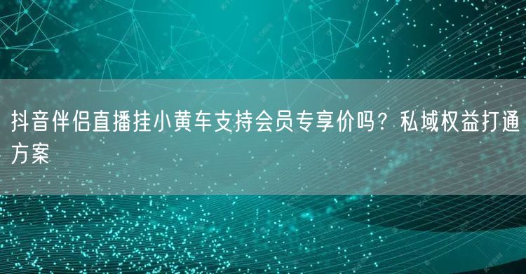 抖音伴侣直播挂小黄车支持会员专享价吗？私域权益打通方案