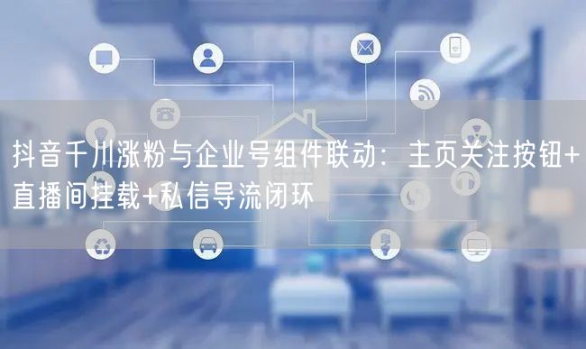 抖音千川涨粉与企业号组件联动：主页关注按钮+直播间挂载+私信导流闭环