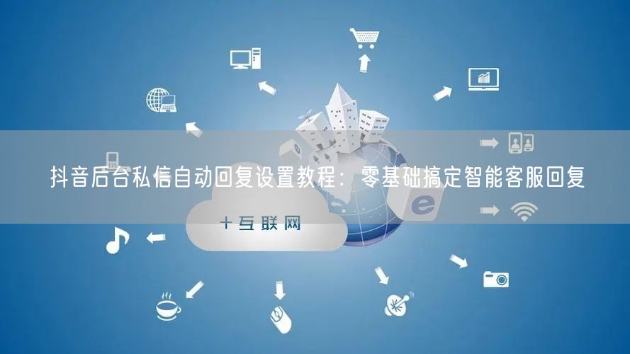 抖音后台私信自动回复设置教程：零基础搞定智能客服回复