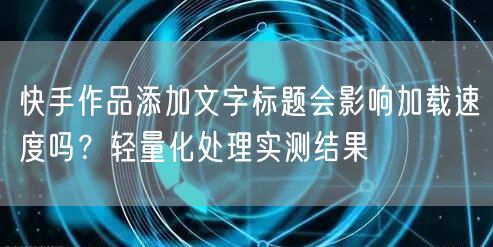 快手作品添加文字标题会影响加载速度吗？轻量化处理实测结果