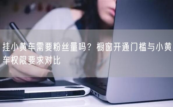 挂小黄车需要粉丝量吗？橱窗开通门槛与小黄车权限要求对比