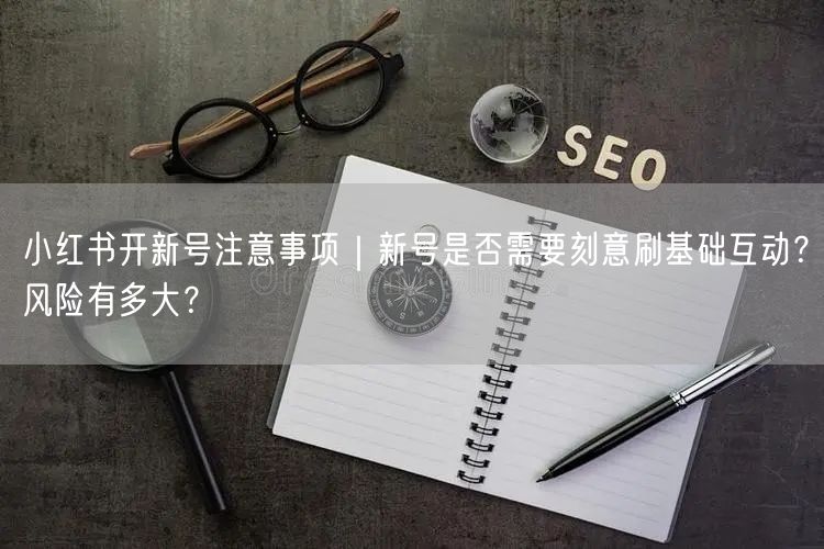 小红书开新号注意事项｜新号是否需要刻意刷基础互动？风险有多大？