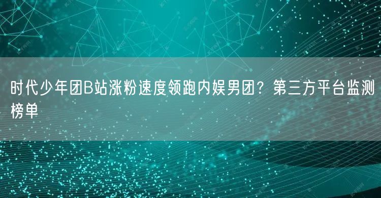 时代少年团B站涨粉速度领跑内娱男团？第三方平台监测榜单