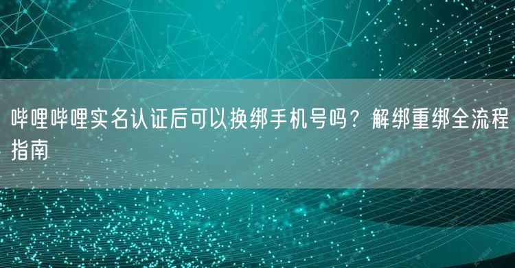 哔哩哔哩实名认证后可以换绑手机号吗？解绑重绑全流程指南