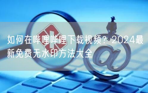 如何在哔哩哔哩下载视频？2024最新免费无水印方法大全