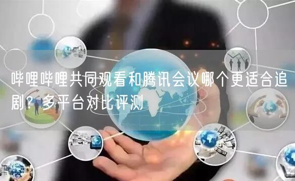 哔哩哔哩共同观看和腾讯会议哪个更适合追剧？多平台对比评测