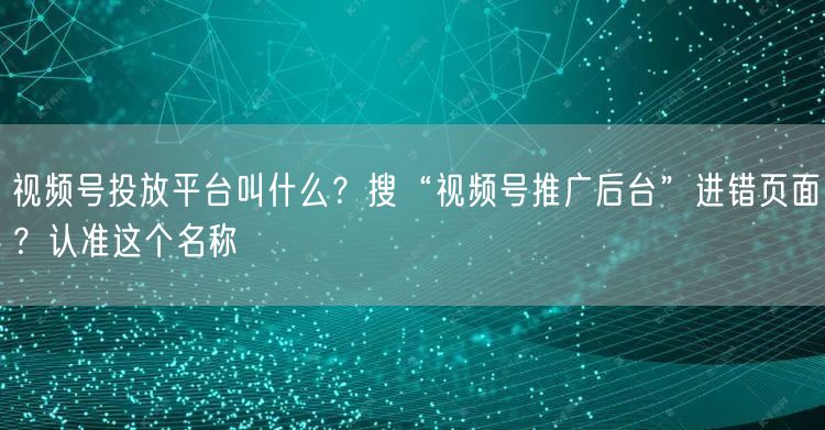 视频号投放平台叫什么？搜“视频号推广后台”进错页面？认准这个名称