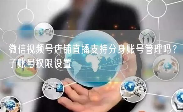 微信视频号店铺直播支持分身账号管理吗？子账号权限设置