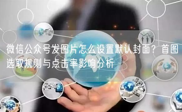 微信公众号发图片怎么设置默认封面？首图选取规则与点击率影响分析