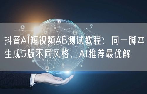 抖音AI短视频AB测试教程：同一脚本生成5版不同风格，AI推
