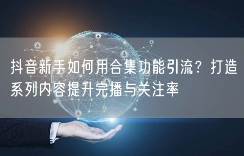 抖音新手如何用合集功能引流？打造系列内容提升完播与关注率