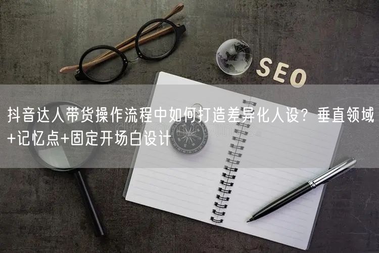 抖音达人带货操作流程中如何打造差异化人设？垂直领域+记忆点+