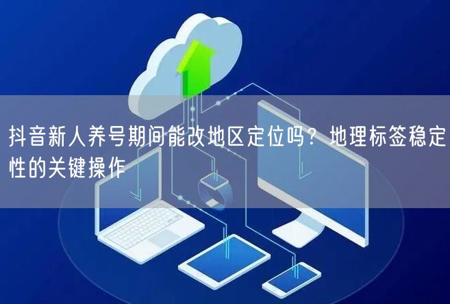 抖音新人养号期间能改地区定位吗？地理标签稳定性的关键操作