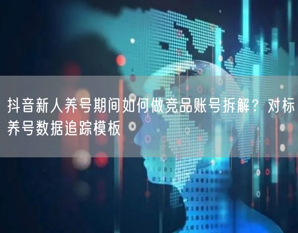 抖音新人养号期间如何做竞品账号拆解？对标养号数据追踪模板