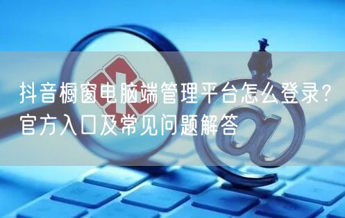 抖音橱窗电脑端管理平台怎么登录？官方入口及常见问题解答