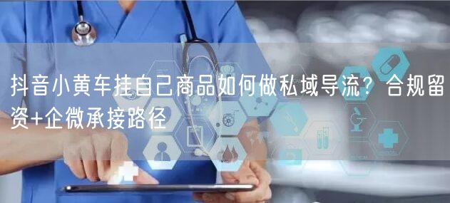 抖音小黄车挂自己商品如何做私域导流？合规留资+企微承接路径