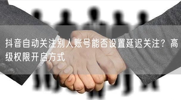 抖音自动关注别人账号能否设置延迟关注？高级权限开启方式