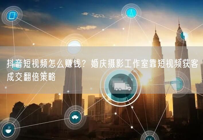 抖音短视频怎么赚钱？婚庆摄影工作室靠短视频获客成交翻倍策略