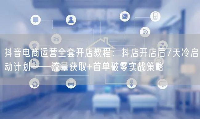 抖音电商运营全套开店教程：抖店开店后7天冷启动计划——流量获