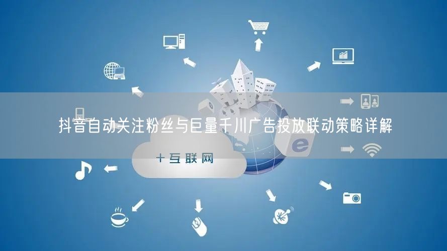 抖音自动关注粉丝与巨量千川广告投放联动策略详解