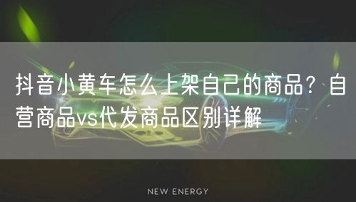 抖音小黄车怎么上架自己的商品？自营商品vs代发商品区别详解