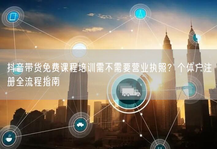 抖音带货免费课程培训需不需要营业执照？个体户注册全流程指南