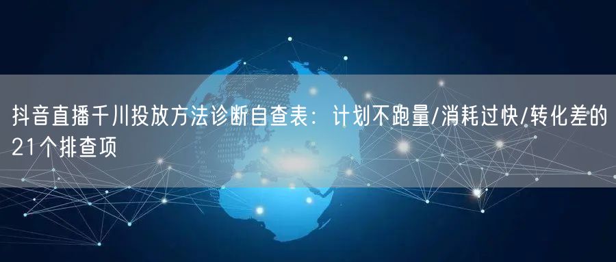 抖音直播千川投放方法诊断自查表：计划不跑量/消耗过快/转化差