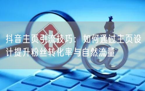抖音主页引流技巧：如何通过主页设计提升粉丝转化率与自然流量