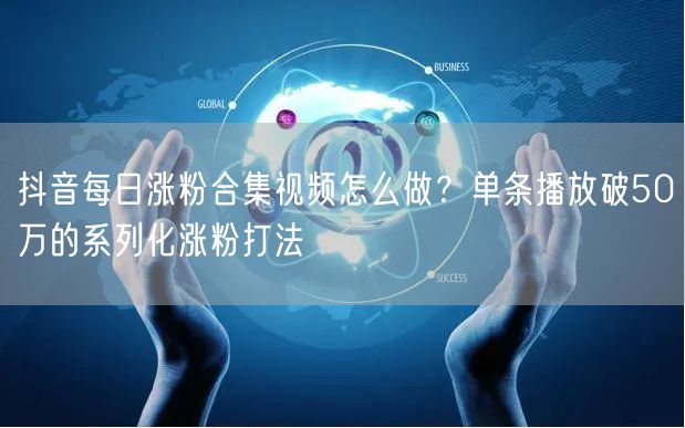抖音每日涨粉合集视频怎么做？单条播放破50万的系列化涨粉打法