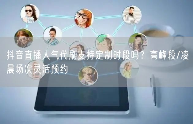 抖音直播人气代刷支持定制时段吗？高峰段/凌晨场次灵活预约