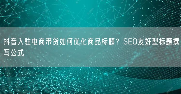 抖音入驻电商带货如何优化商品标题？SEO友好型标题撰写公式
