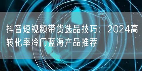 抖音短视频带货选品技巧：2024高转化率冷门蓝海产品推荐