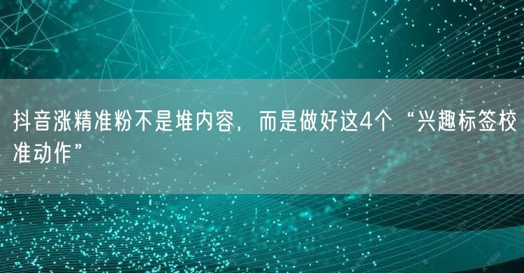 抖音涨精准粉不是堆内容，而是做好这4个“兴趣标签校准动作”