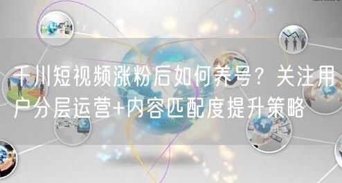 千川短视频涨粉后如何养号?关注用户分层运营+内容匹配度提升策略