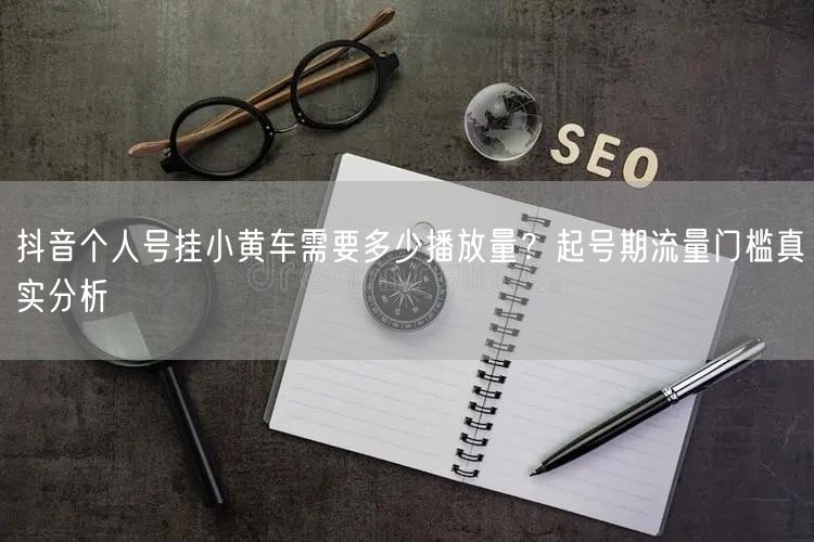 抖音个人号挂小黄车需要多少播放量？起号期流量门槛真实分析