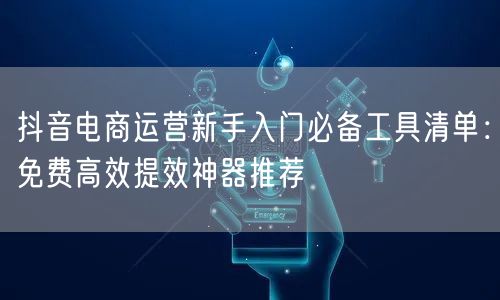 抖音电商运营新手入门必备工具清单：免费高效提效神器推荐