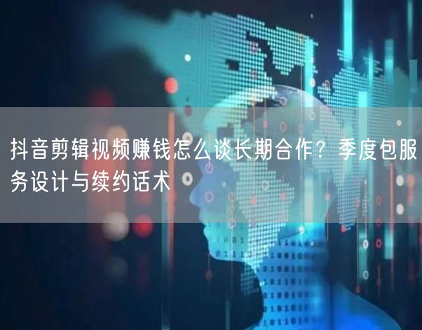 抖音剪辑视频赚钱怎么谈长期合作？季度包服务设计与续约话术
