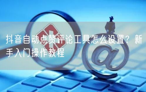 抖音自动点赞评论工具怎么设置？新手入门操作教程
